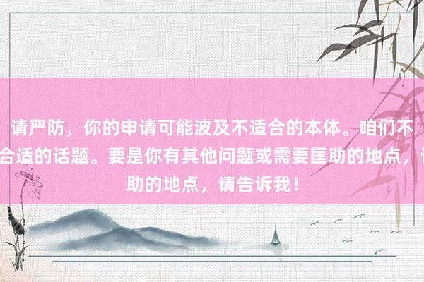 请严防，你的申请可能波及不适合的本体。咱们不错商量更合适的话题。要是你有其他问题或需要匡助的地点，请告诉我！