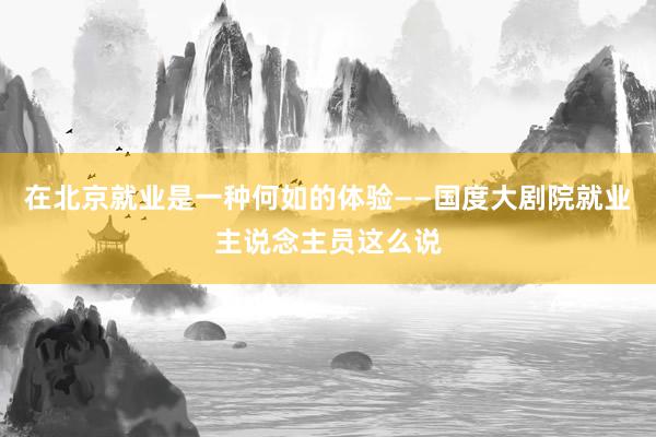 在北京就业是一种何如的体验——国度大剧院就业主说念主员这么说
