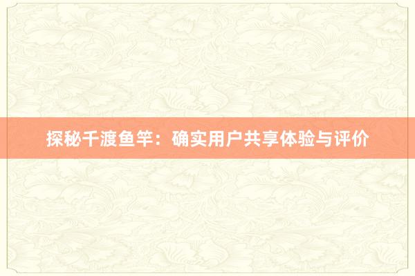 探秘千渡鱼竿：确实用户共享体验与评价