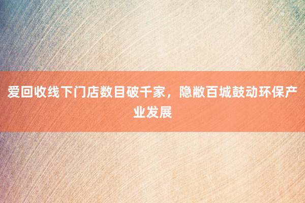 爱回收线下门店数目破千家，隐敝百城鼓动环保产业发展