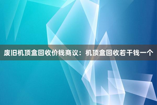 废旧机顶盒回收价钱商议：机顶盒回收若干钱一个