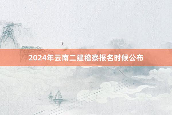 2024年云南二建稽察报名时候公布
