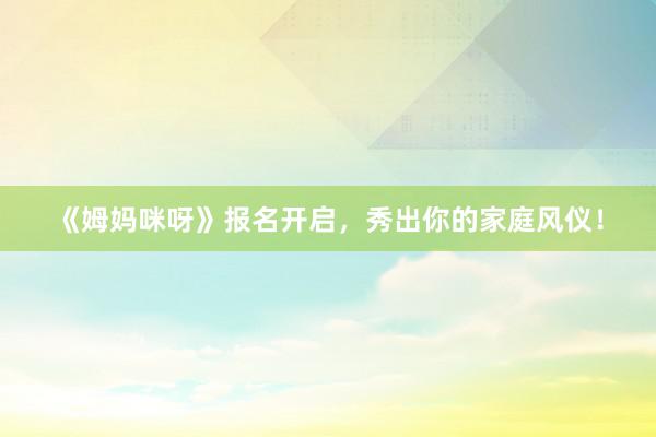 《姆妈咪呀》报名开启，秀出你的家庭风仪！