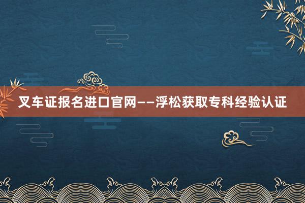 叉车证报名进口官网——浮松获取专科经验认证