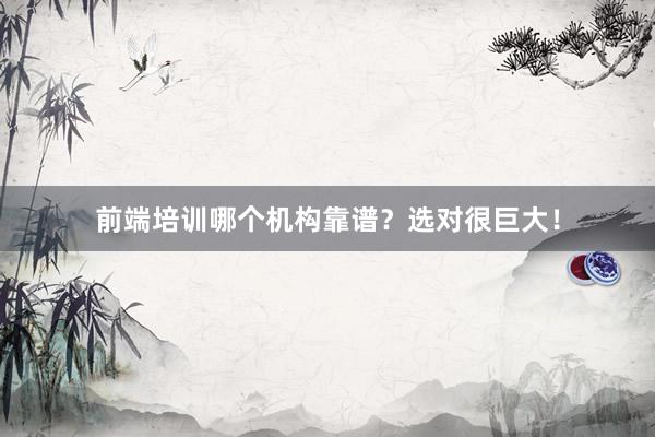前端培训哪个机构靠谱？选对很巨大！